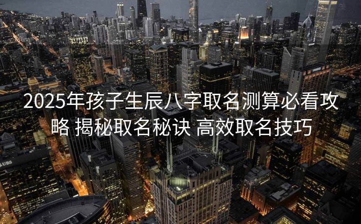 2025年孩子生辰八字取名测算必看攻略 揭秘取名秘诀 高效取名技巧