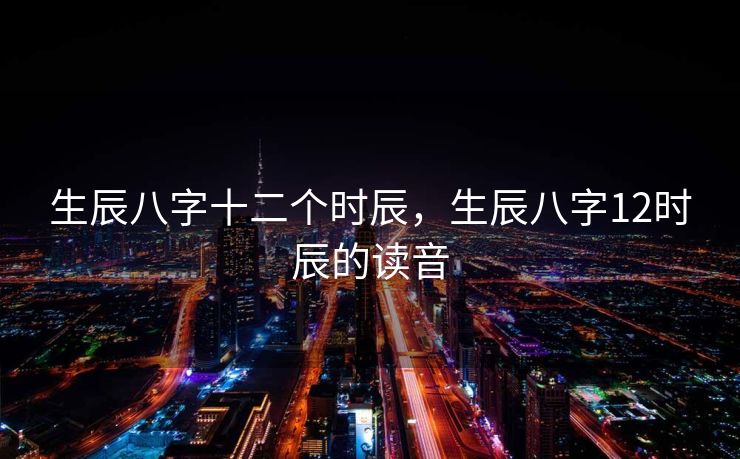 生辰八字十二个时辰，生辰八字12时辰的读音