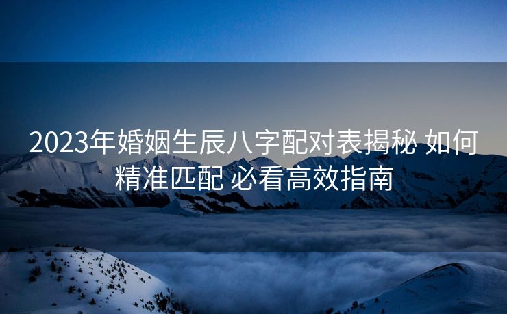 2023年婚姻生辰八字配对表揭秘 如何精准匹配 必看高效指南