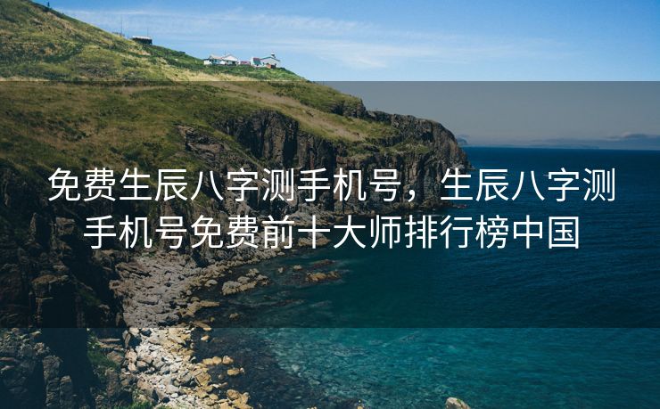 免费生辰八字测手机号，生辰八字测手机号免费前十大师排行榜中国