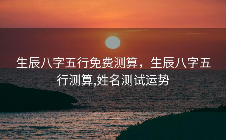 生辰八字五行免费测算，生辰八字五行测算,姓名测试运势
