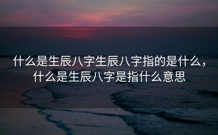 什么是生辰八字生辰八字指的是什么，什么是生辰八字是指什么意思