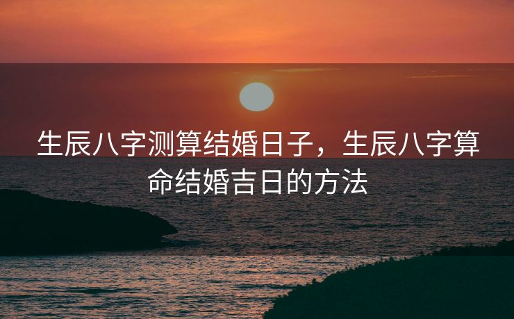 生辰八字测算结婚日子，生辰八字算命结婚吉日的方法