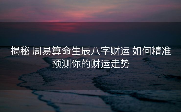 揭秘 周易算命生辰八字财运 如何精准预测你的财运走势