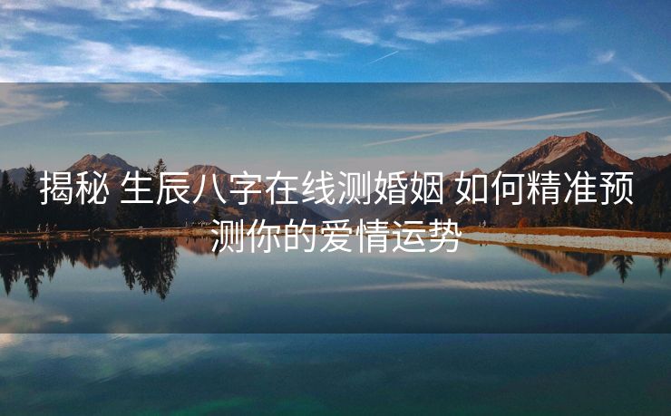 揭秘 生辰八字在线测婚姻 如何精准预测你的爱情运势