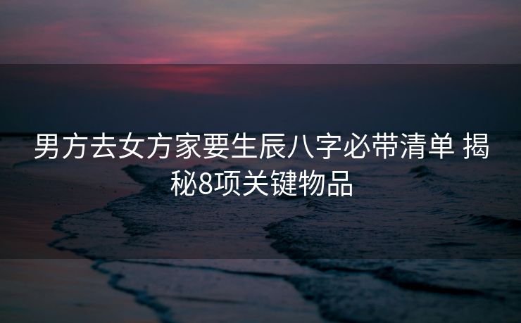 男方去女方家要生辰八字必带清单 揭秘8项关键物品