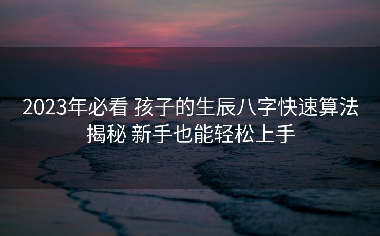 2023年必看 孩子的生辰八字快速算法揭秘 新手也能轻松上手