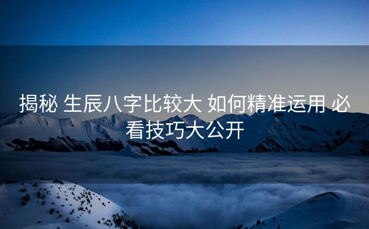 揭秘 生辰八字比较大 如何精准运用 必看技巧大公开