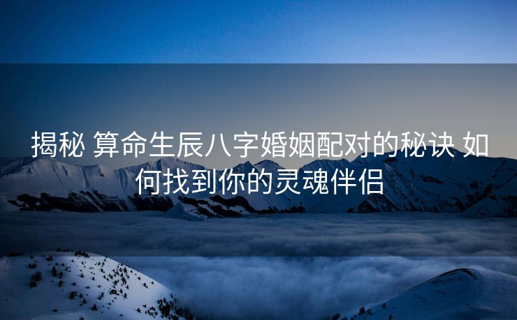 揭秘 算命生辰八字婚姻配对的秘诀 如何找到你的灵魂伴侣