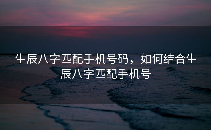 生辰八字匹配手机号码，如何结合生辰八字匹配手机号