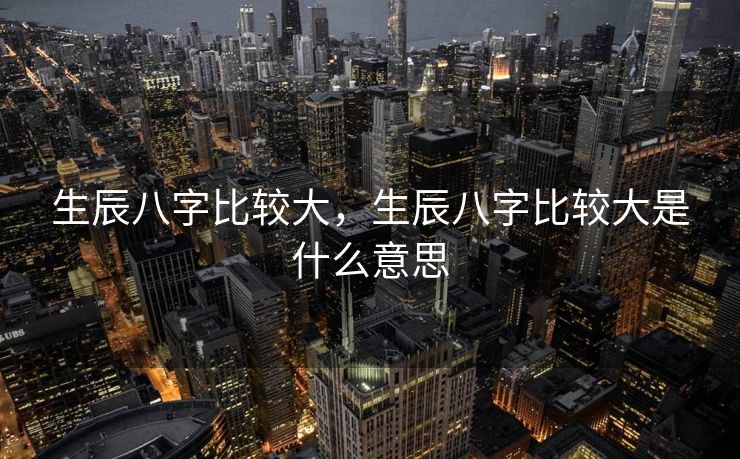 生辰八字比较大，生辰八字比较大是什么意思
