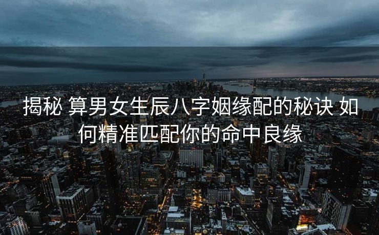 揭秘 算男女生辰八字姻缘配的秘诀 如何精准匹配你的命中良缘
