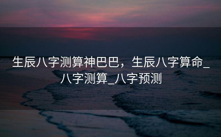 生辰八字测算神巴巴，生辰八字算命_八字测算_八字预测
