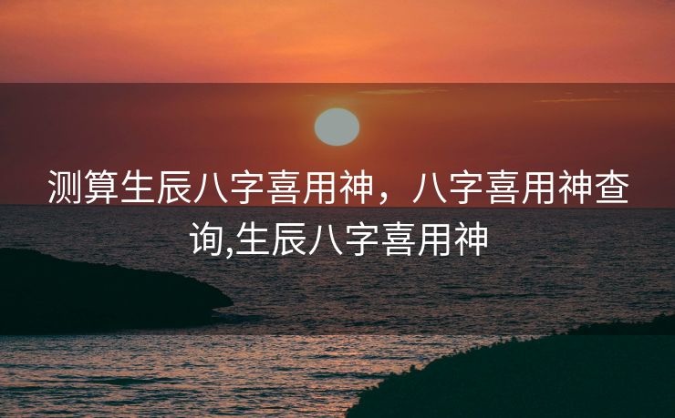 测算生辰八字喜用神，八字喜用神查询,生辰八字喜用神