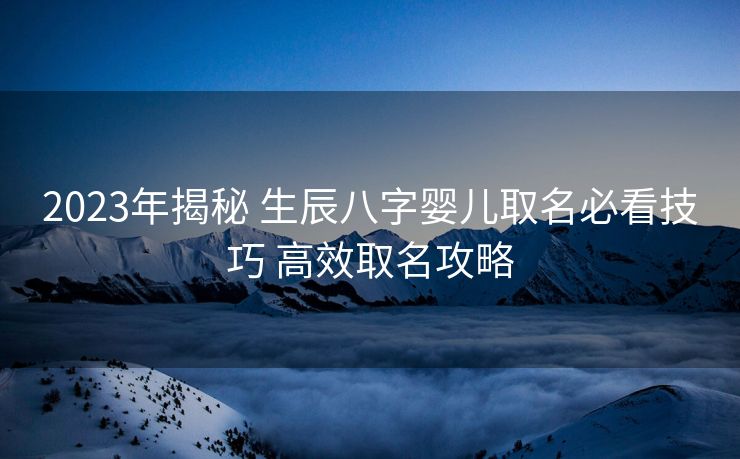 2023年揭秘 生辰八字婴儿取名必看技巧 高效取名攻略