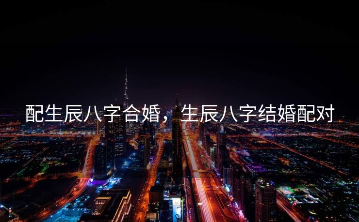 配生辰八字合婚，生辰八字结婚配对