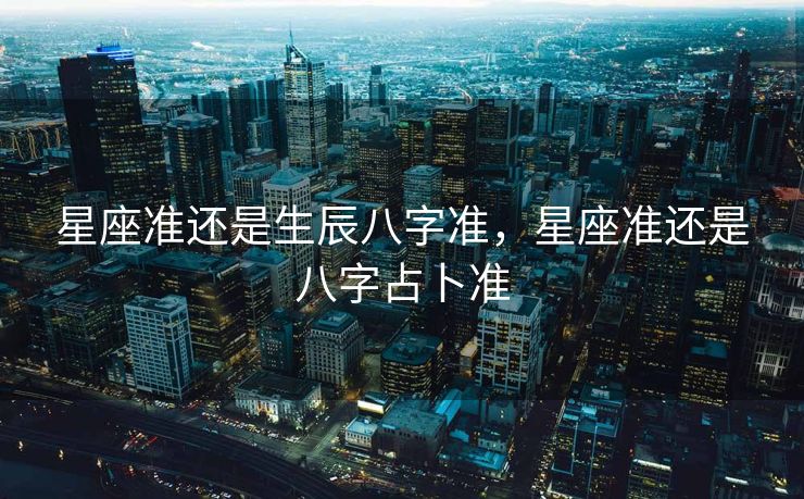 星座准还是生辰八字准，星座准还是八字占卜准