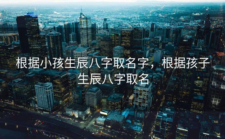根据小孩生辰八字取名字，根据孩子生辰八字取名
