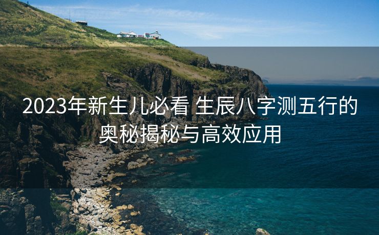 2023年新生儿必看 生辰八字测五行的奥秘揭秘与高效应用
