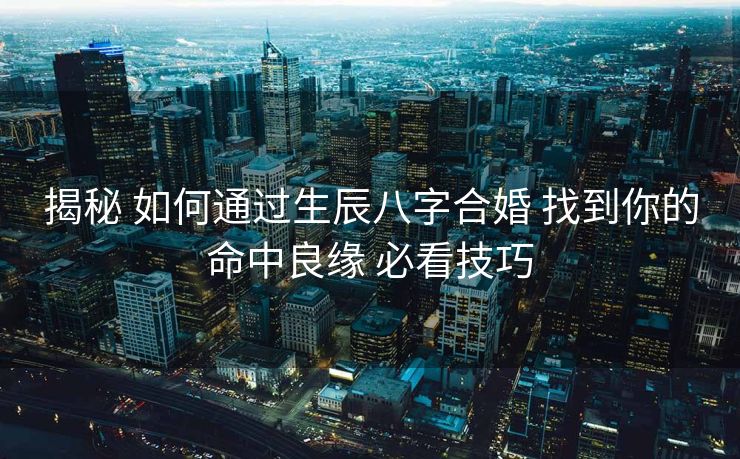 揭秘 如何通过生辰八字合婚 找到你的命中良缘 必看技巧
