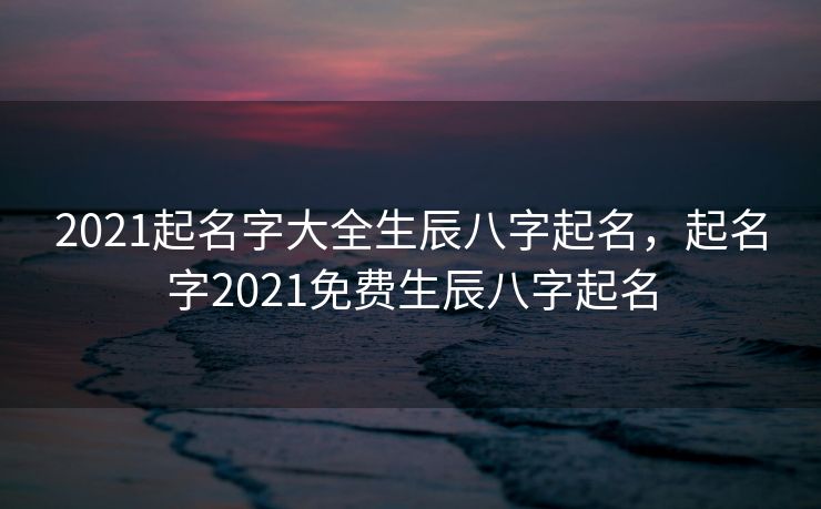 2021起名字大全生辰八字起名，起名字2021免费生辰八字起名