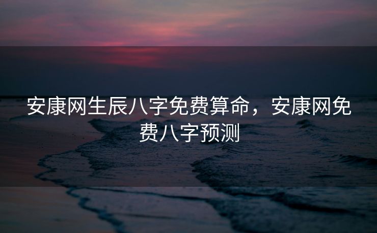 安康网生辰八字免费算命，安康网免费八字预测