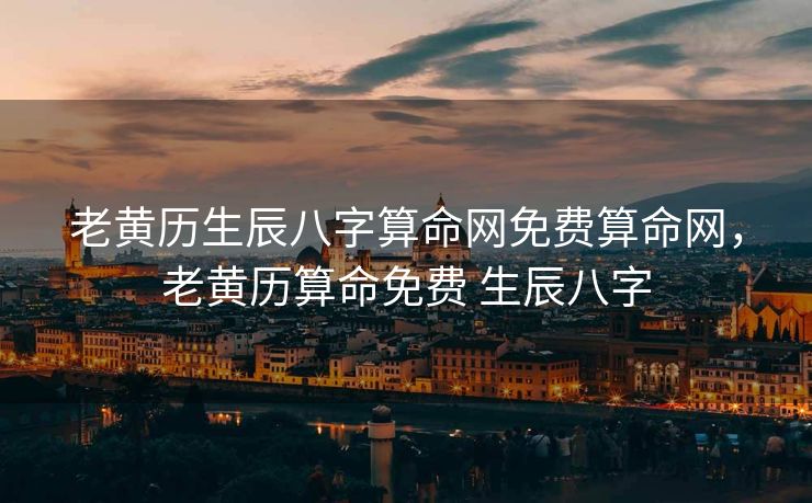 老黄历生辰八字算命网免费算命网，老黄历算命免费 生辰八字