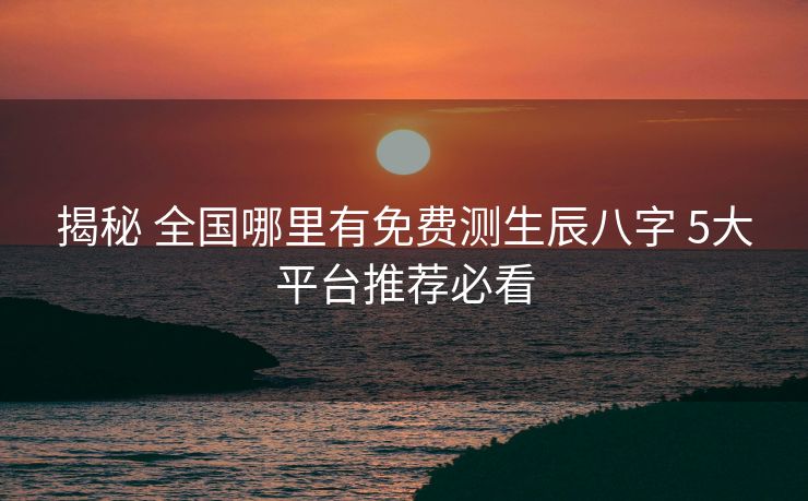 揭秘 全国哪里有免费测生辰八字 5大平台推荐必看