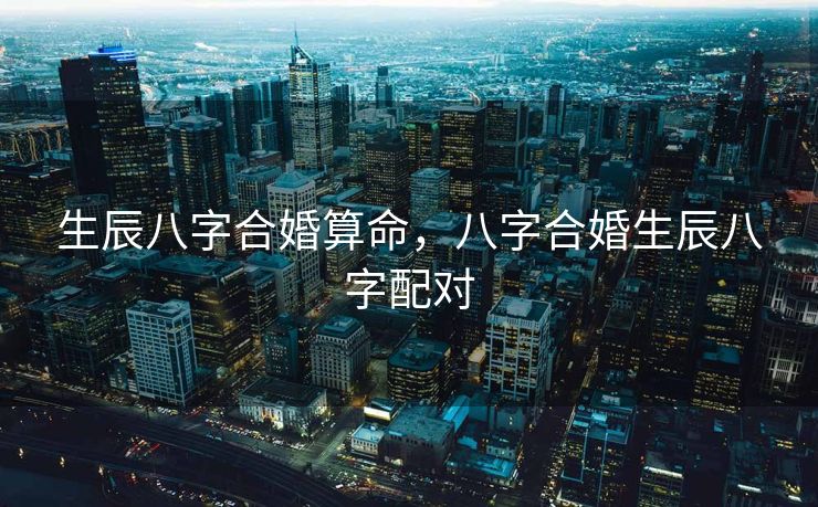 生辰八字合婚算命，八字合婚生辰八字配对