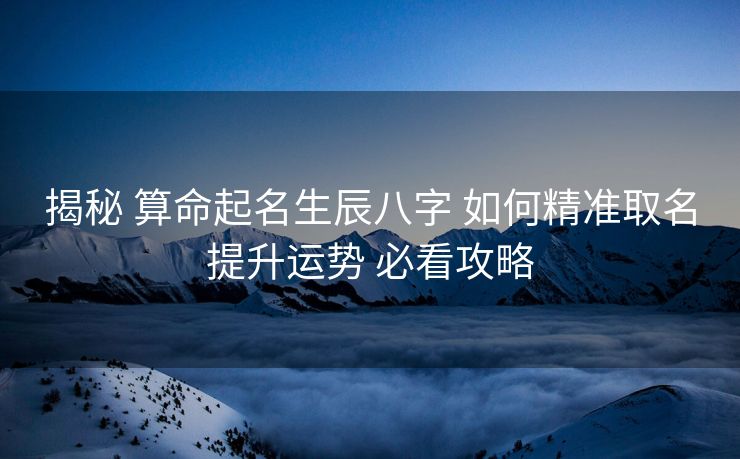 揭秘 算命起名生辰八字 如何精准取名提升运势 必看攻略
