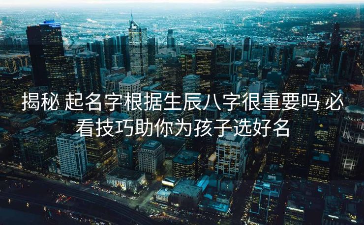 揭秘 起名字根据生辰八字很重要吗 必看技巧助你为孩子选好名