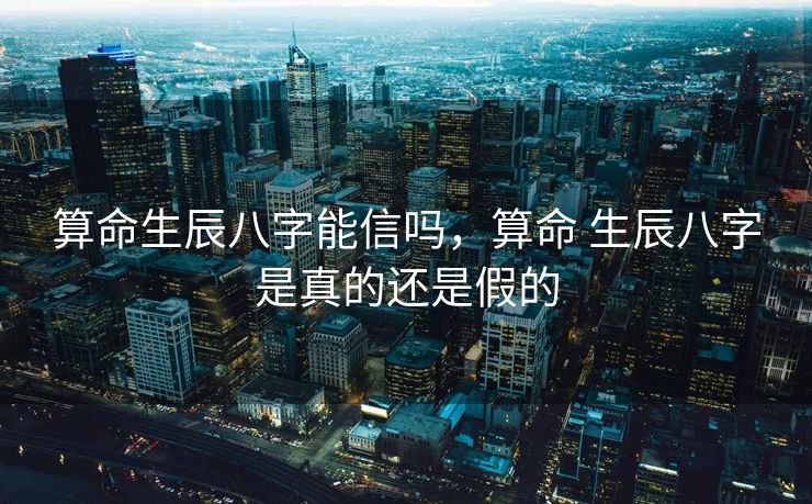 算命生辰八字能信吗，算命 生辰八字是真的还是假的