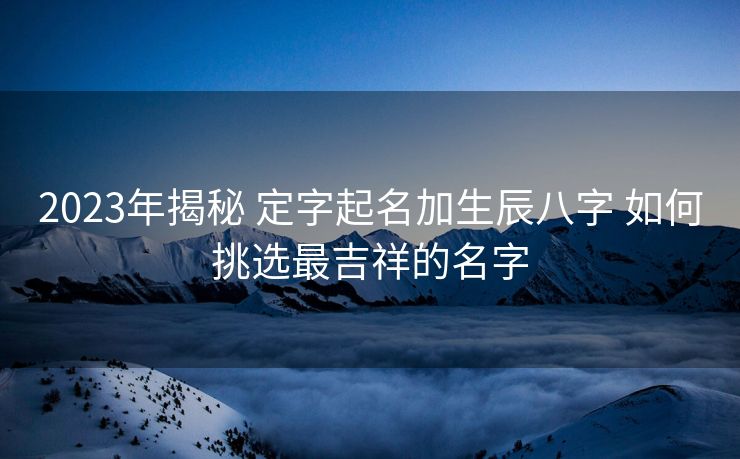 2023年揭秘 定字起名加生辰八字 如何挑选最吉祥的名字