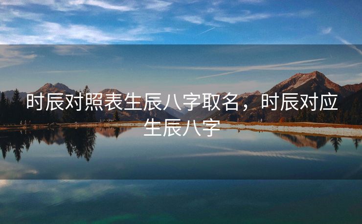 时辰对照表生辰八字取名，时辰对应生辰八字