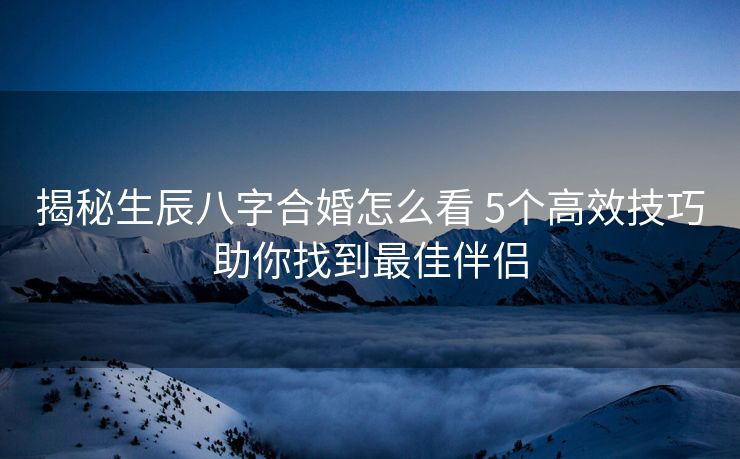 揭秘生辰八字合婚怎么看 5个高效技巧助你找到最佳伴侣