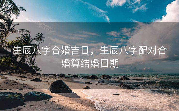 生辰八字合婚吉日，生辰八字配对合婚算结婚日期
