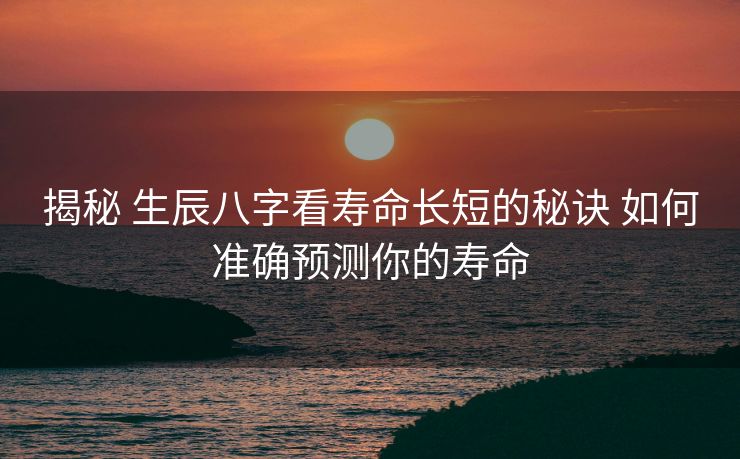 揭秘 生辰八字看寿命长短的秘诀 如何准确预测你的寿命