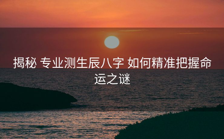 揭秘 专业测生辰八字 如何精准把握命运之谜