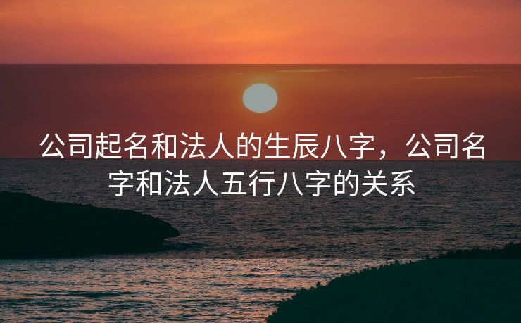 公司起名和法人的生辰八字，公司名字和法人五行八字的关系
