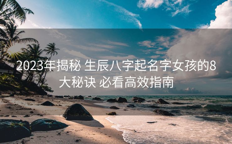 2023年揭秘 生辰八字起名字女孩的8大秘诀 必看高效指南