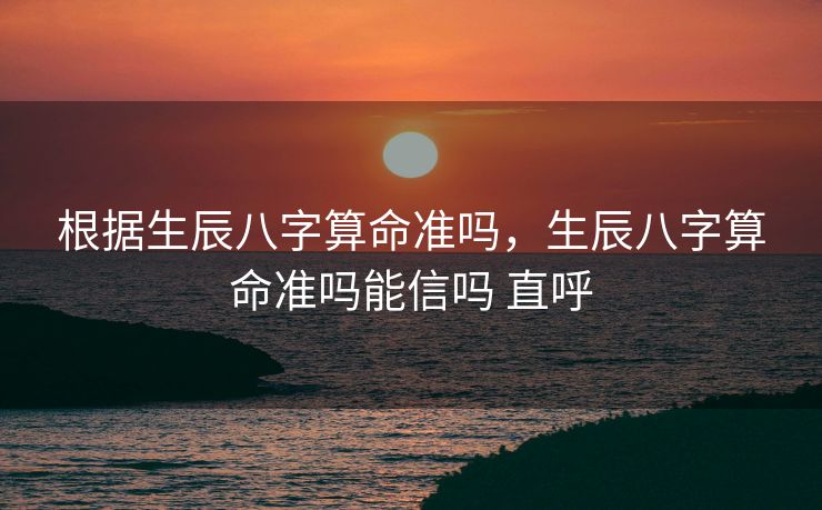 根据生辰八字算命准吗，生辰八字算命准吗能信吗 直呼