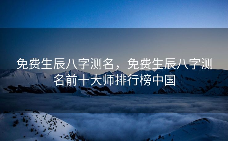免费生辰八字测名，免费生辰八字测名前十大师排行榜中国