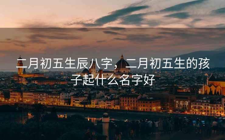 二月初五生辰八字，二月初五生的孩子起什么名字好