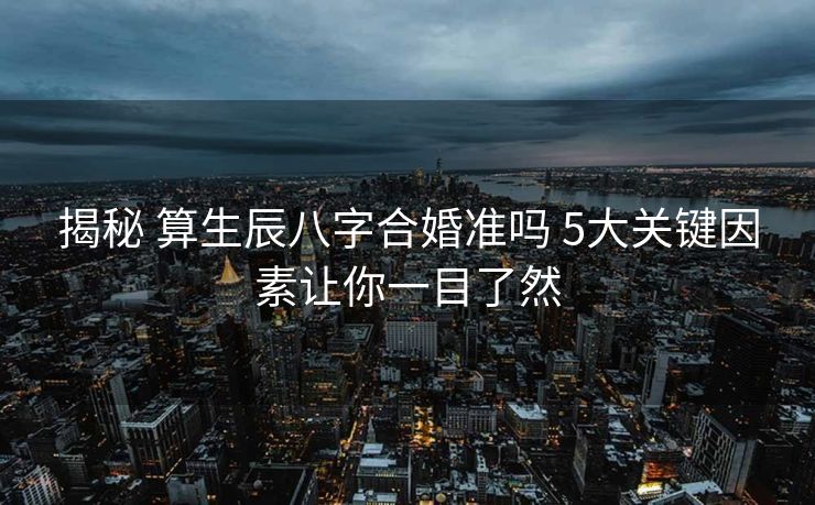 揭秘 算生辰八字合婚准吗 5大关键因素让你一目了然