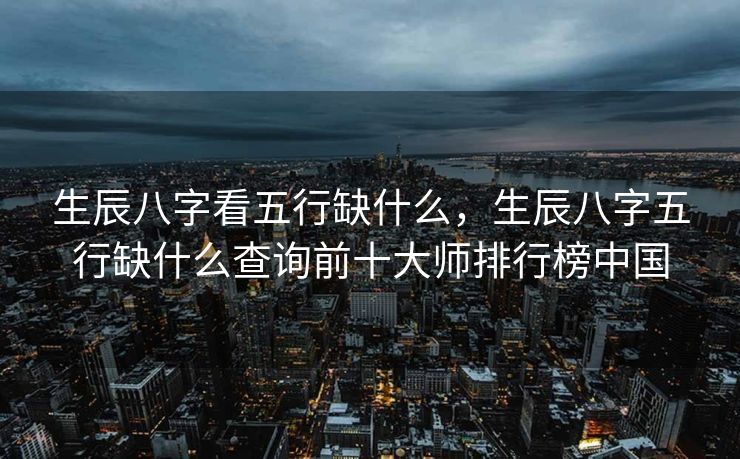 生辰八字看五行缺什么，生辰八字五行缺什么查询前十大师排行榜中国