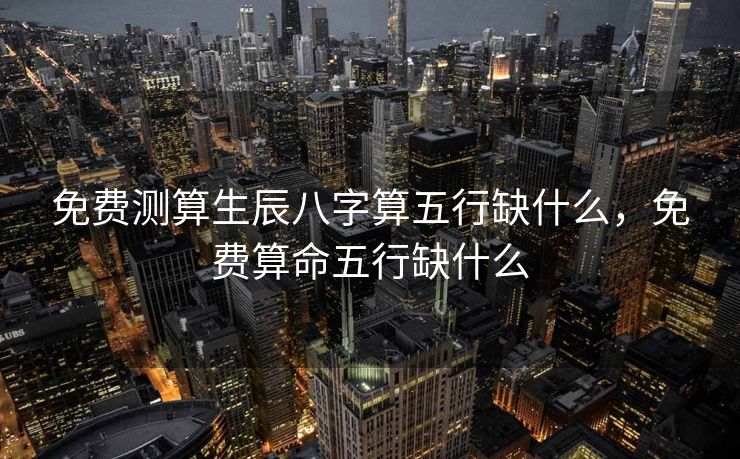 免费测算生辰八字算五行缺什么，免费算命五行缺什么