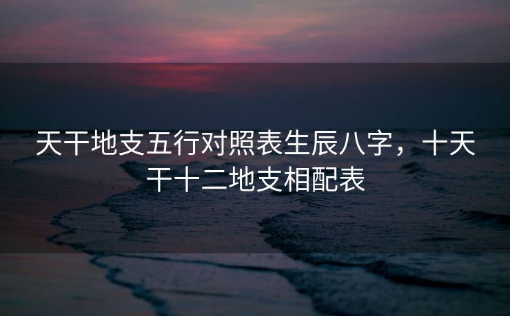 天干地支五行对照表生辰八字，十天干十二地支相配表