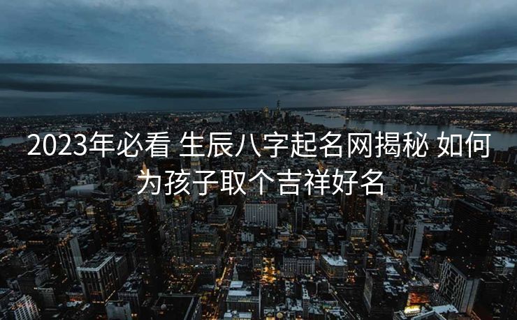 2023年必看 生辰八字起名网揭秘 如何为孩子取个吉祥好名