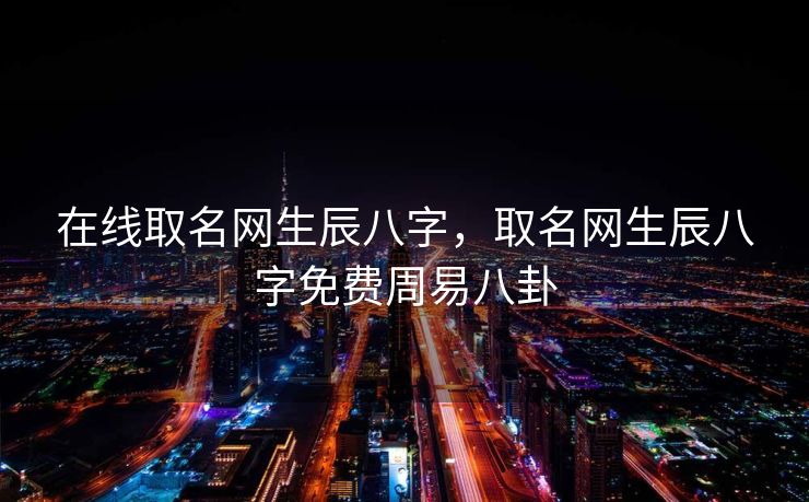 在线取名网生辰八字，取名网生辰八字免费周易八卦