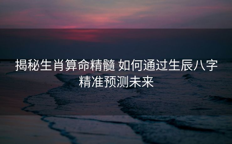 揭秘生肖算命精髓 如何通过生辰八字精准预测未来